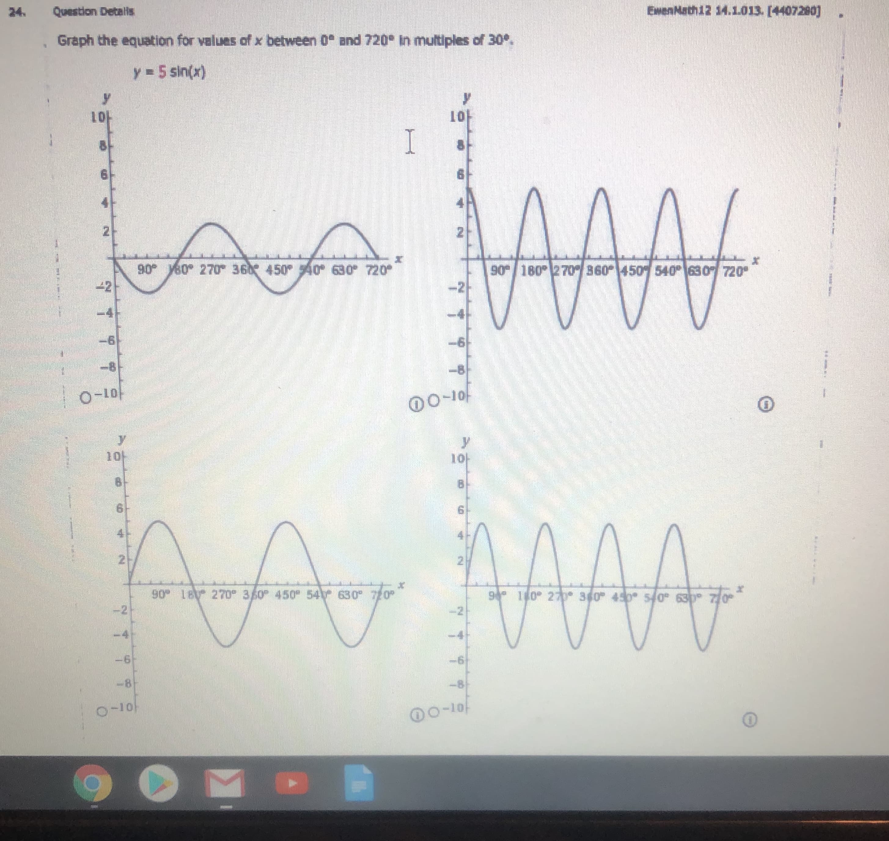 Graph the equation for values of x between 0 and 720 In multiples of 30.
y =5 sin(x)
