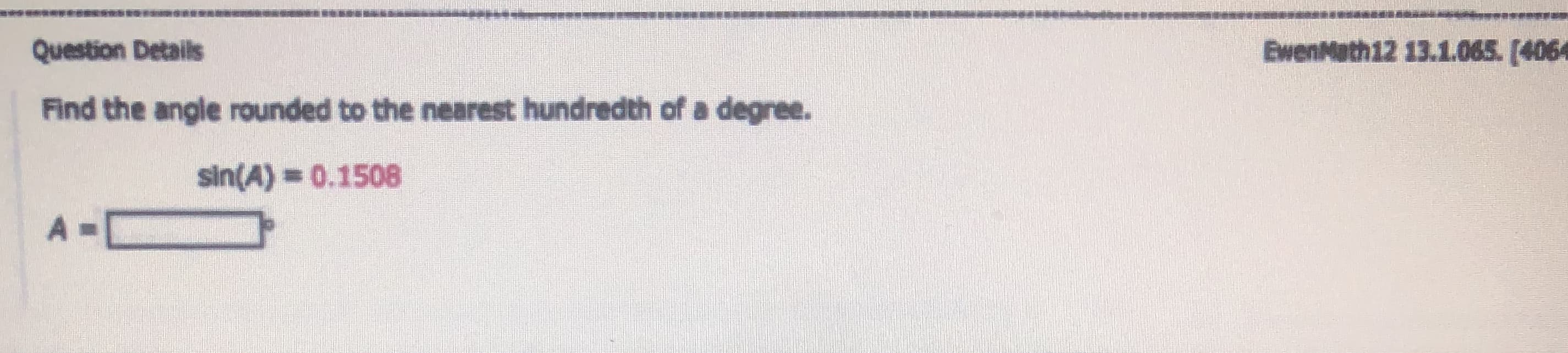 Question Details
Find the angle rounded to the nearest hundredth of a degree.
sin(A) = 0.1508
A =
