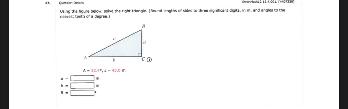 Using the figure below, solve the right triangle. (Round lengths of sides to three significant digits, in m, and angles to the
nearest tenth of a degree.)
B
A
A = 52.4°, c = 45.0 m
B =
E E
