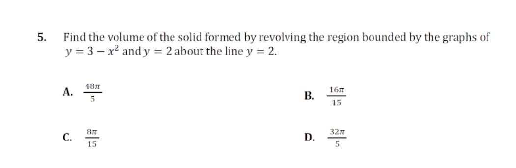 5.
Find the volume of the solid formed by revolving the region bounded by the graphs of
y = 3 – x² and y = 2 about the line y = 2.
487
A.
В.
167
15
87
32n
C.
D.
15
