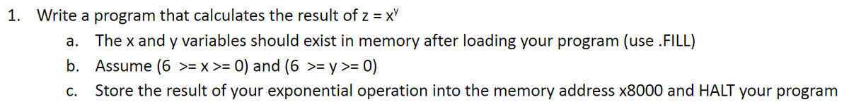 ### Introduction to Exponential Operations in Assembly Language

In this exercise, we will focus on writing a program that calculates the result of an exponential operation, specifically \( z = x^y \), using assembly language. The steps outlined below will guide you in completing this task, ensuring that variables are correctly stored and utilized in memory, and that the result is correctly stored at a specified memory address.

#### Instructions

1. **Write a program that calculates the result of \( z = x^y \)**

    a. **Memory Initialization**:
       - The variables \( x \) and \( y \) should be loaded into memory before the calculation begins. This can be achieved by using the `.FILL` pseudo-instruction to initialize these variables in memory.
       
    b. **Variable Constraints**:
       - Ensure that the variables \( x \) and \( y \) fall within the specified range:
         - \( 0 \leq x \leq 6 \)
         - \( 0 \leq y \leq 6 \)

    c. **Result Storage and Program Termination**:
       - Once the exponential operation is performed, the result should be stored in the memory address `x8000`.
       - The program should then halt execution.
     
#### Example Code

Below is a conceptual example (the syntax will vary depending on the specific assembly language you are using):

```assembly
.ORIG x3000     ; Starting address

LD R0, X       ; Load x into register R0
LD R1, Y       ; Load y into register R1
  
EXPONENT R2, R0, R1  ; Perform exponentiation x^y, store result in R2

ST R2, RESULT  ; Store result in memory address x8000

HALT           ; Halt program

X .FILL x5     ; Example value for x (in hex)
Y .FILL x3     ; Example value for y (in hex)
RESULT .FILL x8000   ; Address for the result

.END
```

#### Explanation

- **.ORIG x3000**: This directive sets the starting address of the program to `x3000`.
- **LD R0, X**: Loads the value of `X` into register `R0`.
- **LD R1, Y**: Loads the value of `Y` into register `R1`.
- **EXP