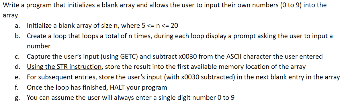 ### Program to Initialize and Populate an Array with User Input

This instructional guide will help you write a program that initializes a blank array and allows the user to input their own numbers (ranging from 0 to 9) into the array. Follow the steps outlined below for a smooth experience:

#### Steps:

1. **Initialize a blank array of size `n`**, where \( 5 \leq n \leq 20 \).
2. **Create a loop that iterates `n` times**. During each iteration, display a prompt asking the user to input a number.
3. **Capture the user’s input** using the `GETC` function. Subtract `x0030` from the ASCII character that the user entered to convert it to its numeric value.
4. **Store the result using the `STR` instruction**. Begin with storing the result in the first available memory location of the array.
5. For each subsequent entry, store the user’s input (with `x0030` subtracted) into the next blank entry in the array.
6. **Once the loop has finished**, terminate your program using the `HALT` instruction.
7. **Assume all user inputs** will always be single-digit numbers ranging from 0 to 9.

By following these steps, you will be able to create a program that dynamically initializes an array based on user input in a controlled manner. This program is ideal for educational purposes to understand fundamental concepts of arrays and user input handling in programming.