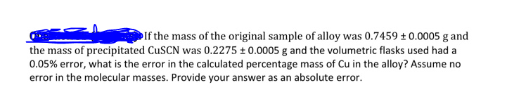 If the mass of the original sample of alloy was 0.7459 + 0.0005 g and
the mass of precipitated CuSCN was 0.2275 ± 0.0005 g and the volumetric flasks used had a
0.05% error, what is the error in the calculated percentage mass of Cu in the alloy? Assume no
error in the molecular masses. Provide your answer as an absolute error.
