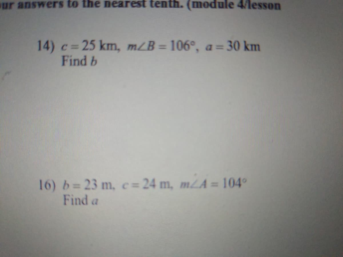 ur answers to the nearest tenth. (module 4/lesson
14) c=25 km, m/B= 106°, a= 30 km
Find b
%3D
%3D
16) b= 23 m, c= 24 m,
Find a
m/A = 104°
