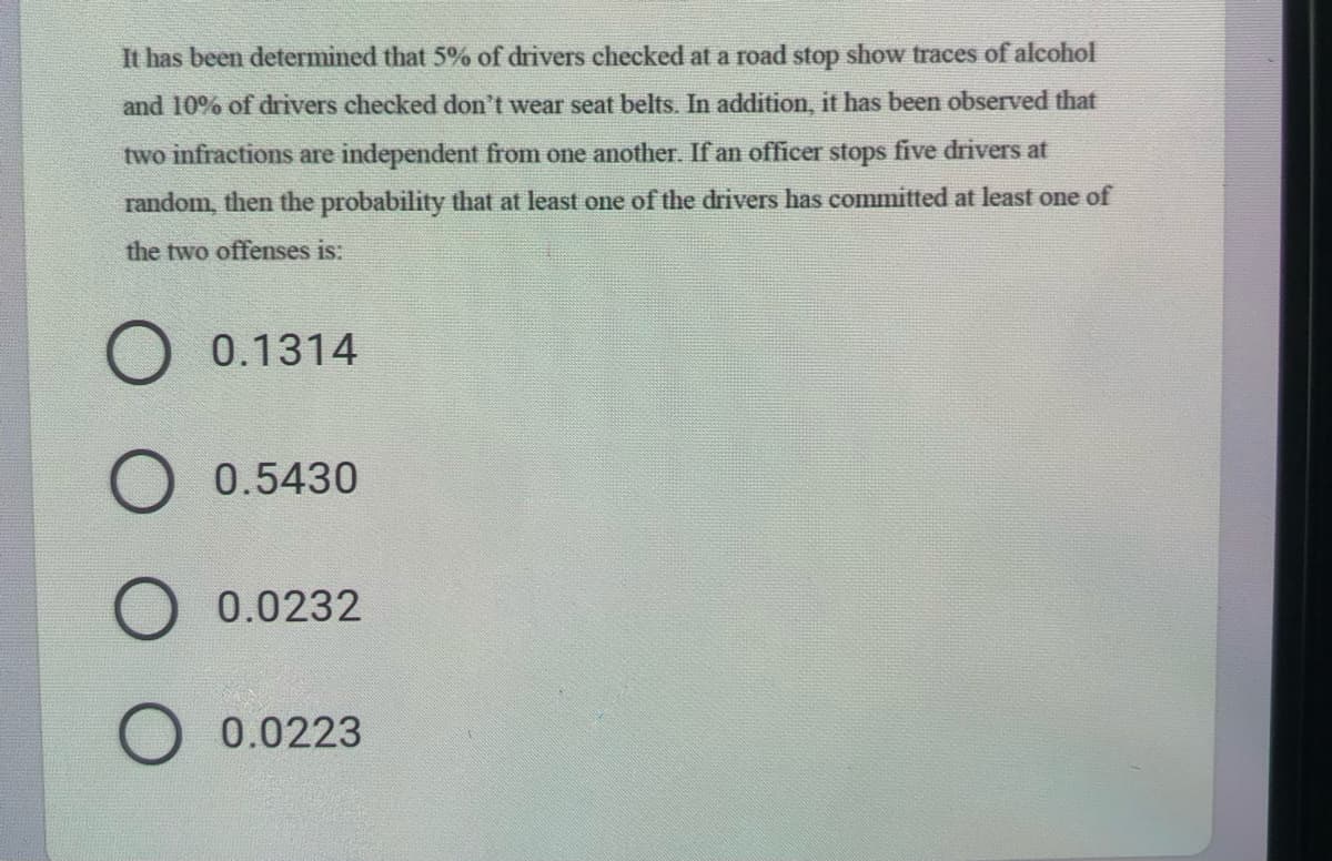 It has been determined that 5% of drivers checked at a road stop show traces of alcohol
and 10% of drivers checked don't wear seat belts. In addition, it has been observed that
two infractions are independent from one another. If an officer stops five drivers at
random, then the probability that at least one of the drivers has committed at least one of
the two offenses is:
0.1314
0.5430
0.0232
0.0223
