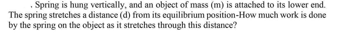 Spring is hung vertically, and an object of mass (m) is attached to its lower end.
The spring stretches a distance (d) from its equilibrium position-How much work is done
by the spring on the object as it stretches through this distance?