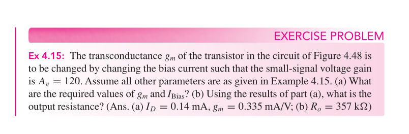 EXERCISE PROBLEM
Ex 4.15: The transconductance gm of the transistor in the circuit of Figure 4.48 is
to be changed by changing the bias current such that the small-signal voltage gain
is A, = 120. Assume all other parameters are as given in Example 4.15. (a) What
are the required values of gm and IBias? (b) Using the results of part (a), what is the
output resistance? (Ans. (a) ID = 0.14 mA, gm = 0.335 mA/V; (b) R, = 357 k2)
%3D
