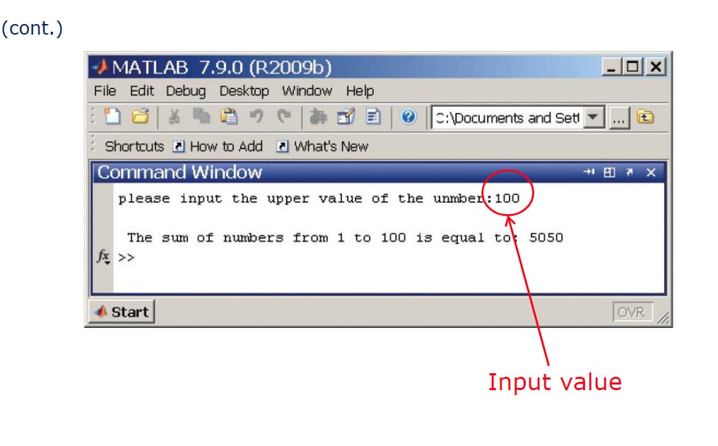 (cont.)
MATLAB 7.9.0 (R2009b)
File Edit Debug Desktop Window Help
?
C:\Documents and Sett
Shortcuts How to Add What's New
Command Window
please input the upper value of the unmber: 100
Start
The sum of numbers from 1 to 100 is equal to 5050
fx >>
***
A 7X
OVR
X
Input value