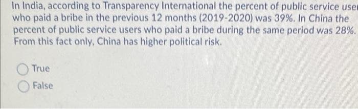 In India, according to Transparency International the percent of public service user
who paid a bribe in the previous 12 months (2019-2020) was 39%. In China the
percent of public service users who paid a bribe during the same period was 28%.
From this fact only, China has higher political risk.
True
False