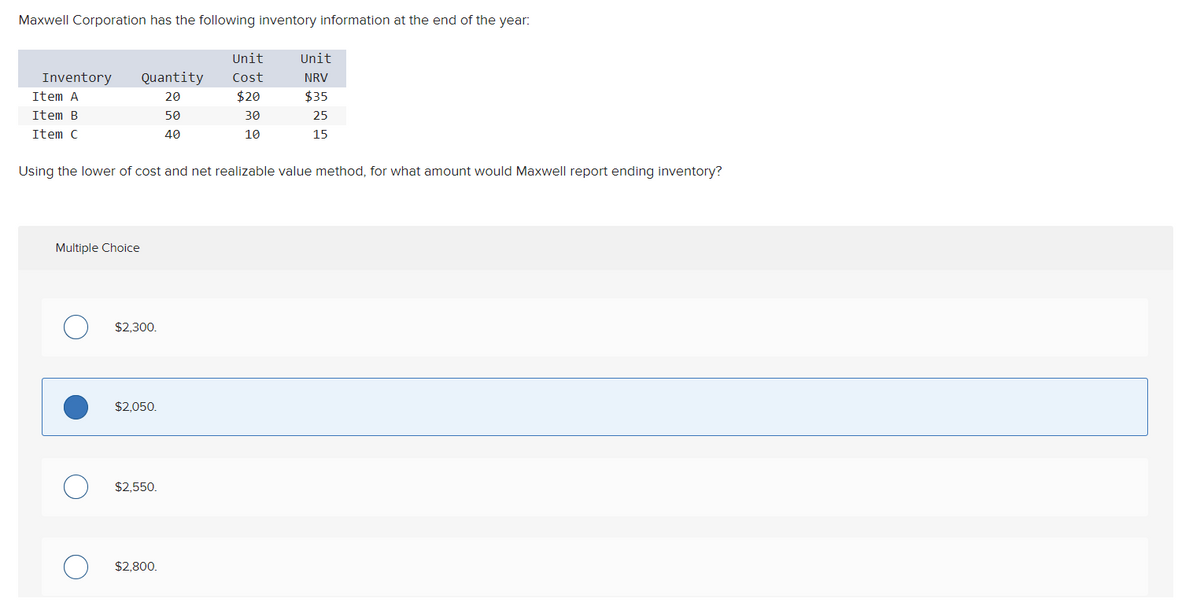 Maxwell Corporation has the following inventory information at the end of the year:
Inventory
Item A
Item B
Item C
Quantity
20
50
40
Multiple Choice
Using the lower of cost and net realizable value method, for what amount would Maxwell report ending inventory?
$2,300.
$2,050.
O $2,550.
Unit
Cost
$20
30
10
O $2,800.
Unit
NRV
$35
25
15