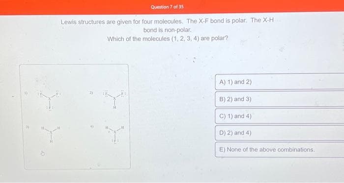 3)
Question 7 of 35
Lewis structures are given for four molecules. The X-F bond is polar. The X-H
bond is non-polar.
Which of the molecules (1, 2, 3, 4) are polar?
Y
"Y"
A) 1) and 2)
B) 2) and 3)
C) 1) and 4)
D) 2) and 4)
E) None of the above combinations.