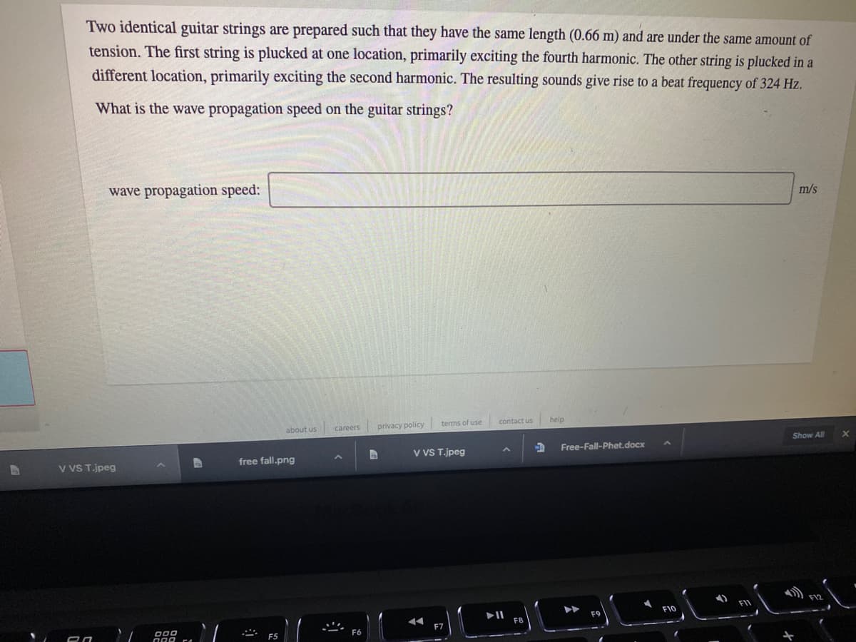 Two identical guitar strings are prepared such that they have the same length (0.66 m) and are under the same amount of
tension. The first string is plucked at one location, primarily exciting the fourth harmonic. The other string is plucked in a
different location, primarily exciting the second harmonic. The resulting sounds give rise to a beat frequency of 324 Hz.
What is the wave propagation speed on the guitar strings?
wave propagation speed:
m/s
terms of use
contact us
help
careers
privacy policy
about us
Show All
Free-Fall-Phet.docx
V VS T.jpeg
free fall.png
v VS T.jpeg
F10
000
F5
F6
ロロ
