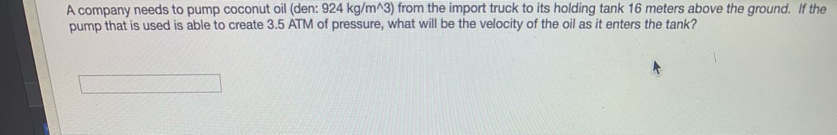 A company needs to pump coconut oil (den: 924 kg/m^3) from the import truck to its holding tank 16 meters above the ground. If the
pump that is used is able to create 3.5 ATM of pressure, what will be the velocity of the oil as it enters the tank?
