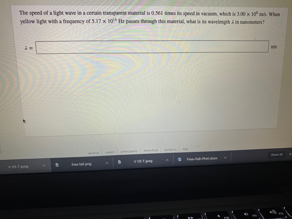 The speed of a light wave in a certain transparent material is 0.561 times its speed in vacuum, which is 3.00 x 10% m/s. When
yellow light with a frequency of 5.17 x 104 Hz passes through this material, what is its wavelength 2 in nanometers?
nm
about us
privacy policy
terms of use
contact us
help
careers
Show All
V VS T.jpeg
Free-Fall-Phet.docx
v VS T.jpeg
free fall.png
F12
F10
