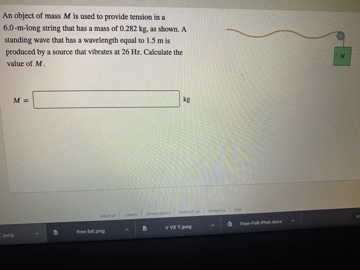 An object of mass M is used to provide tension in a
6.0-m-long string that has a mass of 0.282 kg, as shown. A
standing wave that has a wavelength equal to 1.5 m is
produced by a source that vibrates at 26 Hz. Calculate the
M
value of M.
M =
kg
contact us
help
terms of use
careers
privacy policy
about us
Free-Fall-Phet.docx
V VS T.jpeg
free fall.png
jpeg
