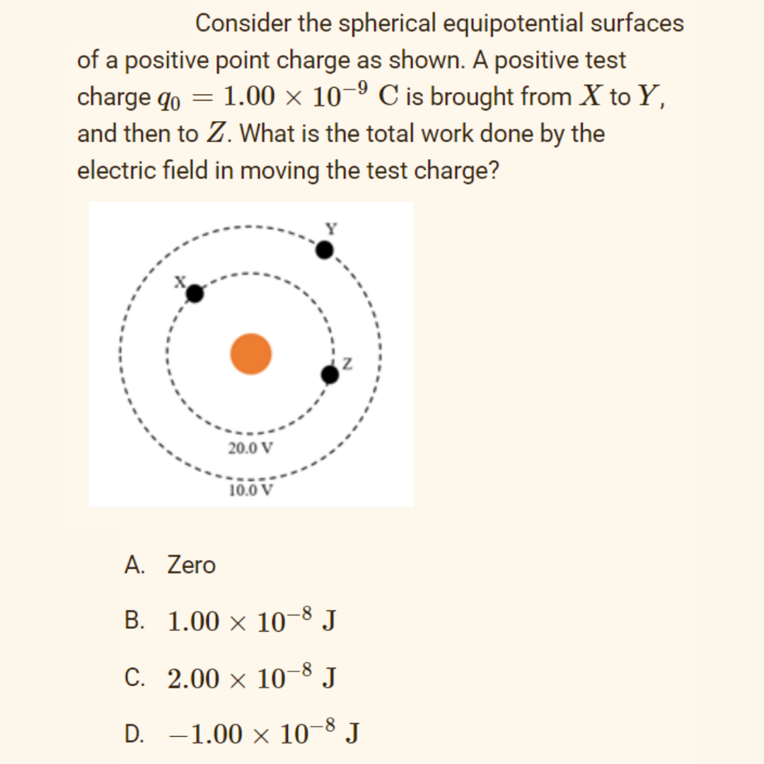 Consider the spherical equipotential surfaces
of a positive point charge as shown. A positive test
charge qo = 1.00 × 10–º C is brought from X to Y,
and then to Z. What is the total work done by the
electric field in moving the test charge?
20.0 V
10.0 V
A. Zero
B. 1.00 × 10-8 J
C. 2.00 x 10-8 J
D. -1.00 x 10-8 J
