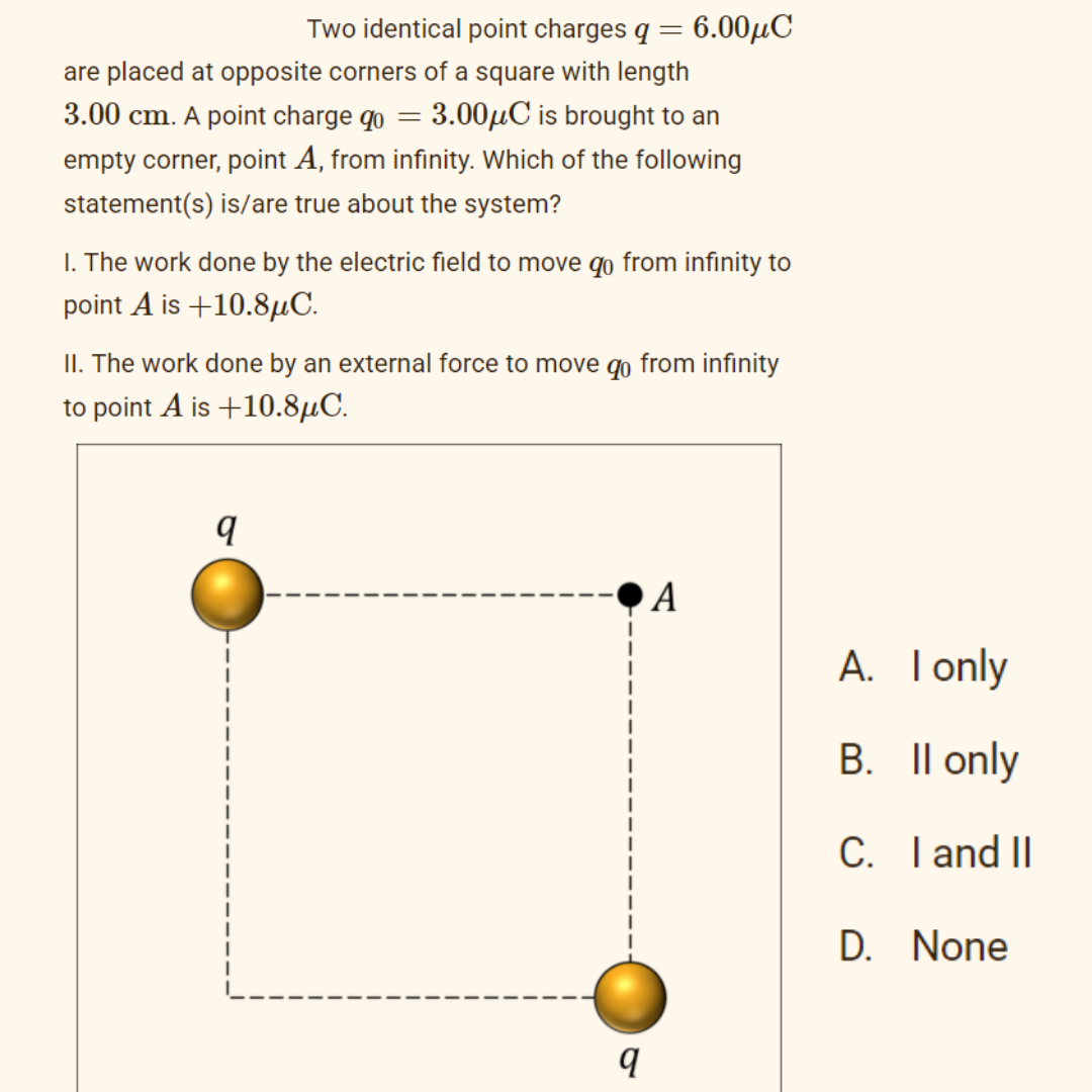 Two identical point charges q = 6.00µC
are placed at opposite corners of a square with length
3.00 cm. A point charge qo
3.00µC is brought to an
empty corner, point A, from infinity. Which of the following
statement(s) is/are true about the system?
I. The work done by the electric field to move qo from infinity to
point A is +10.8µC.
II. The work done by an external force to move qo from infinity
to point A is +10.8µC.
q
A
A. Tonly
I only
B. Il only
С.
C.
I and II
D. None
