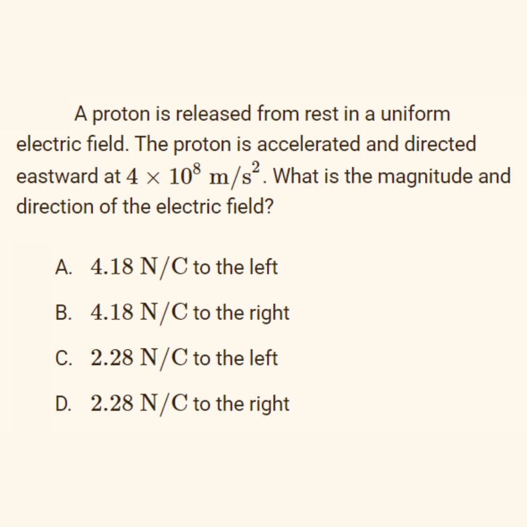 A proton is released from rest in a uniform
electric field. The proton is accelerated and directed
eastward at 4 x 108 m/s². What is the magnitude and
direction of the electric field?
A. 4.18 N/C to the left
B. 4.18 N/C to the right
C. 2.28 N/C to the left
D. 2.28 N/C to the right
