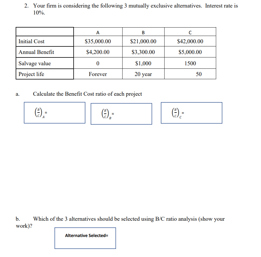 2. Your firm is considering the following 3 mutually exclusive alternatives. Interest rate is
10%.
Initial Cost
$35,000.00
$21,000.00
$42,000.00
Annual Benefit
$4,200.00
$3,300.00
$5,000.00
Salvage value
$1,000
1500
Project life
Forever
20 year
50
Calculate the Benefit Cost ratio of each project
a.
Ө);
().
A
b.
Which of the 3 alternatives should be selected using B/C ratio analysis (show your
work)?
Alternative Selected=
