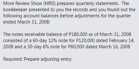 More Review Show (MRS) prepares quarterly statements. The
bookkeeper presented to you the records and you found out the
following account balances before adjustments for the quarter
ended March 31, 200B:
The notes receivable balance of P180,000 as of March 31, 200B
consisted of a 60-day 12% note for P120,000 dated February 14,
200B and a 30-day 6% note for P60,000 dated March 16, 200B
Required: Prepare adjusting entry
