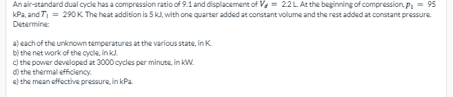 An air-standard dual cycle has a compression ratio of 9.1 and displacement of Va = 2.2L. At the beginning of compression, Pi = 95
kPa, and T = 290 K. The heat addition is 5 kJ, with one quarter added at constant volume and the rest added at constant pressure.
Determine:
a) each of the unknown temperatures at the various state, in K.
b) the net work of the cycle, in kl.
c) the power developed at 3000 cycles per minute, in kW.
d) the thermal efficiency.
e) the mean effective pressure, in kPa.
