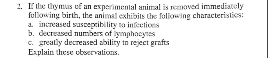 2. If the thymus of an experimental animal is removed immediately
following birth, the animal exhibits the following characteristics:
a. increased susceptibility to infections
b. decreased numbers of lymphocytes
c. greatly decreased ability to reject grafts
Explain these observations.
