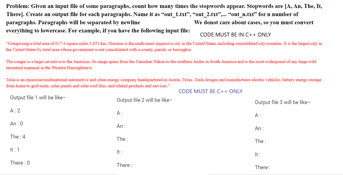 Problem: Given an input file of some paragraphs, count how many times the stopwords appear. Stopwords are [A, An, The, It,
There]. Create an output file for each paragraphs. Name it as "out_1.txt”, “out_2.txt”,... “out_n.txt” for n number of
paragraphs. Paragraphs will be separated by newline
We donot care about cases, so you must convert
everything to lowercase. For example, if you have the following input file:
CODE MUST BE IN C++ ONLY
"Comprising a total area of 637.4 square miles 1,651 km, Houston is the ninth-most expansive city in the United States including consolidated city-counties. It is the largest city in
the United States by total area whose government is not consolidated with a county, parish, or borough\n
The cougar is a large cat native to the Americas. Its range spans from the Canadian Yukon to the southern Andes in South America and is the most widespread of any large wild
terrestrial mammal in the Western Hemisphere\n
Tesla is an American multinational automotive and clean energy company headquartered in Austin, Texas. Tesla designs and manufactures electric vehicles, battery energy storage
from home to grid-scale, solar panels and solar roof tiles, and related products and services."
CODE MUST BE C++ ONLY
Output file 1 will be like-
Output file 2 will be like-
A: 2
An: 0
The: 4
It: 1
There : 0
A:
An:
The:
It:
There :
Output file 3 will be like-
A:
An:
The:
It:
There :