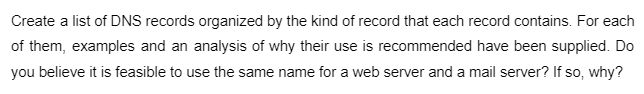 Create a list of DNS records organized by the kind of record that each record contains. For each
of them, examples and an analysis of why their use is recommended have been supplied. Do
you believe it is feasible to use the same name for a web server and a mail server? If so, why?