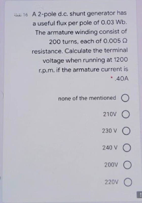 16 A 2-pole d.c. shunt generator has
a useful flux per pole of 0.03 Wb.
The armature winding consist of
200 turns, each of 0.0052
resistance. Calculate the terminal
voltage when running at 1200
r.p.m. if the armature current is
*.40A
none of the mentioned
210V O
230 V O
240 V O
200V O
220V O
