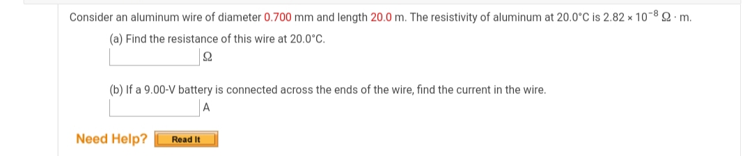 Consider an aluminum wire of diameter 0.700 mm and length 20.0 m. The resistivity of aluminum at 20.0°C is 2.82 × 10-8 2· m.
(a) Find the resistance of this wire at 20.0°C.
(b) If a 9.00-V battery is connected across the ends of the wire, find the current in the wire.
Need Help?
Read It
