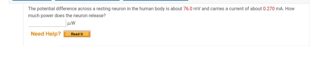 The potential difference across a resting neuron in the human body is about 76.0 mV and carries a current of about 0.270 mA. How
much power does the neuron release?
Need Help?
Read It
