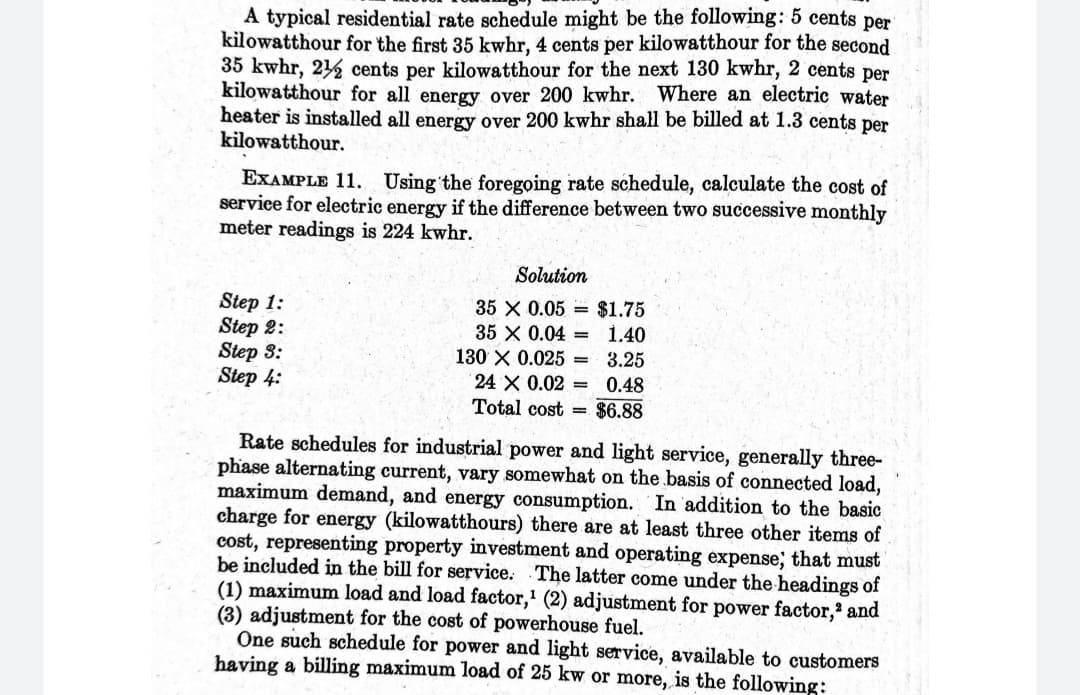 A typical residential rate schedule might be the following: 5 cents per
kilowatthour for the first 35 kwhr, 4 cents per kilowatthour for the second
35 kwhr, 21 cents per kilowatthour for the next 130 kwhr, 2 cents per
kilowatthour for all energy over 200 kwhr.
heater is installed all energy over 200 kwhr shall be billed at 1.3 cents per
kilowatthour.
Where an electric water
EXAMPLE 11. Using the foregoing rate schedule, calculate the cost of
service for electric energy if the difference between two successive monthly
meter readings is 224 kwhr.
Solution
Step 1:
Step 2:
Step 3:
Step 4:
35 X 0.05 = $1.75
35 X 0.04 =
1.40
130 X 0.025 = 3.25
24 X 0.02 =
0.48
Total cost = $6.88
Rate schedules for industrial power and light service, generally three-
phase alternating current, vary somewhat on the basis of connected load,
maximum demand, and energy consumption. In addition to the basic
charge for energy (kilowatthours) there are at least three other items of
cost, representing property investment and operating expense; that must
be included in the bill for service. The latter come under the headings of
(1) maximum load and load factor,' (2) adjustment for power factor,' and
(3) adjustment for the cost of powerhouse fuel.
One such schedule for power and light service, available to customers
having a billing maximum load of 25 kw or more, is the following:
