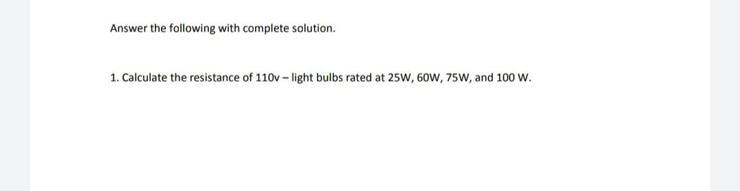 Answer the following with complete solution.
1. Calculate the resistance of 110v – light bulbs rated at 25W, 60W, 75W, and 100 W.
