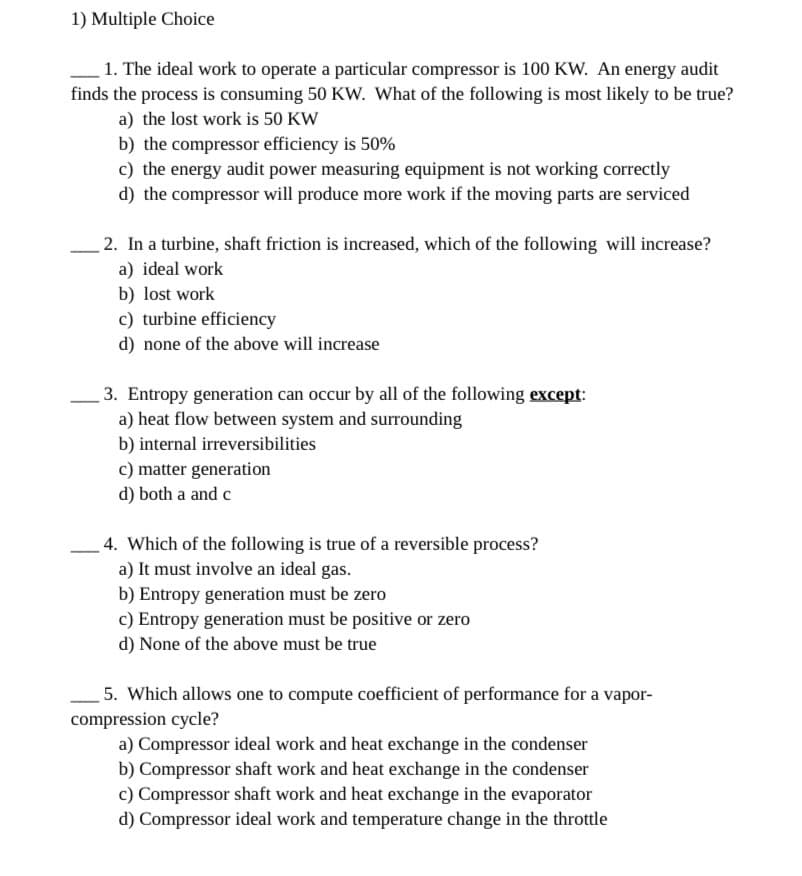 1) Multiple Choice
1. The ideal work to operate a particular compressor is 100 KW. An energy audit
finds the process is consuming 50 KW. What of the following is most likely to be true?
a) the lost work is 50 KW
b) the compressor efficiency is 50%
c) the energy audit power measuring equipment is not working correctly
d) the compressor will produce more work if the moving parts are serviced
2. In a turbine, shaft friction is increased, which of the following will increase?
a) ideal work
b) lost work
c) turbine efficiency
d) none of the above will increase
3. Entropy generation can occur by all of the following except:
a) heat flow between system and surrounding
b) internal irreversibilities
c) matter generation
d) both a and c
4. Which of the following is true of a reversible process?
a) It must involve an ideal gas.
b) Entropy generation must be zero
c) Entropy generation must be positive or zero
d) None of the above must be true
5. Which allows one to compute coefficient of performance for a vapor-
compression cycle?
a) Compressor ideal work and heat exchange in the condenser
b) Compressor shaft work and heat exchange in the condenser
c) Compressor shaft work and heat exchange in the evaporator
d) Compressor ideal work and temperature change in the throttle
