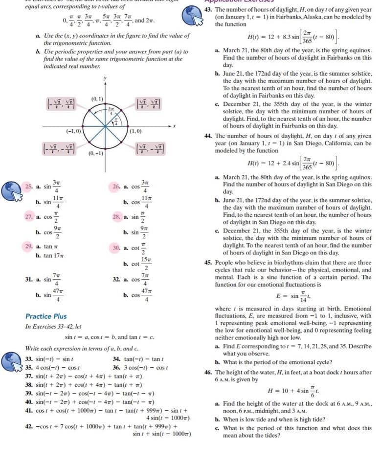 equal arcs, corresponding to t-values of
43. The number of hours of daylight, H, on day 1 of any given year
(on January 1,1 = 1) in Fairbanks, Alaska, can be modeled by
the function
5m 37 77
and 27.
4 2 4
4 2 4
27
H() = 12 + 8.3 sin
365 (
- )
a. Use the (x, y) coordinates in the figure to find the value of
the trigonometric function.
b. Use periodic properties and your answer from part (a) to
find the value of the same trigonometric function at the
a. March 21, the 80th day of the year, is the spring equinox.
Find the number of hours of daylight in Fairbanks on this
day.
b. June 21, the 172nd day of the year, is the summer solstice,
the day with the maximum number of hours of daylight.
To the nearest tenth of an hour, find the number of hours
of daylight in Fairbanks on this day.
c. December 21, the 355th day of the year, is the winter
solstice, the day with the minimum number of hours of
daylight. Find, to the nearest tenth of an hour, the number
of hours of daylight in Fairbanks on this day.
indicated real number.
(0, 1)
(-1,0)
|(1,0)
(- -
44. The number of hours of daylight, H, on day t of any given
year (on January 1, 1 = 1) in San Diego, California, can be
modeled by the function
(0, -1)
H() = 12 + 2.4 sin
365
(08 – 1)3
a. March 21, the 80th day of the year, is the spring equinox.
Find the number of hours of daylight in San Diego on this
day.
b. June 21, the 172nd day of the year, is the summer solstice,
the day with the maximum number of hours of daylight.
Find, to the nearest tenth of an hour, the number of hours
25. a. sin
26. a. cos
4
11
b. sin
4
117
b. cos
27. a. cos
28. a. sin
of daylight in San Diego on this day.
c. December 21, the 355th day of the year, is the winter
solstice, the day with the minimum number of hours of
daylight. To the nearest tenth of an hour, find the number
of hours of daylight in San Diego on this day.
b. cos
97
b. sin
2
29. a. tan 7
30. a. cot
b. tan 177
157
b. cot -
45. People who believe in biorhythms claim that there are three
cycles that rule our behavior-the physical, emotional, and
mental. Each is a sine function of a certain period. The
function for our emotional fluctuations is
31. a. sin
32. a. cos
477
b. sin
47
b. cos
4
E = sin t,
14
where t is measured in days starting at birth. Emotional
fluctuations, E, are measured from -1 to 1, inclusive, with
1 representing peak emotional well-being. -1 representing
the low for emotional well-being, and0 representing feeling
neither emotionally high nor low.
a. Find E corresponding to t = 7, 14,21,28, and 35. Describe
what you observe.
b. What is the period of the emotional cycle?
Practice Plus
In Exercises 33-42, let
sin i = a, cos t = b, and tan i = c.
Write each expression in terms of a, b, and c.
33. sin(-1) – sin t
34. tan(-r) – tan t
36. 3 cos(-1) – cos t
35. 4 cos(-1) – cos I
37. sin(t + 27) – cos(t + 47) + tan(t + 7)
46. The height of the water, H, in feet, at a boat dock t hours after
6 A.M. is given by
38. sin(t + 27) + cos(t + 47) – tan(t + #)
H = 10 + 4 sin t.
39. sin(-t – 27) – cos(-1 – 47) – tan(-t – 7)
40. sin(-1 - 27) + cos(-1 - 47) – tan(-t - 7)
41. cos t + cos(t + 10007) - tan t -
a. Find the height of the water at the dock at 6 A.M., 9 A.M.,
noon, 6 P.M., midnight, and 3 A.M.
b. When is low tide and when is high tide?
c. What is the period of this function and what does this
mean about the tides?
tan(t + 9997) – sin t +
4 sin(t – 10007)
42. -cos t + 7 cos(t + 10007) + tan t + tan(t + 9997) +
sin t + sin(t - 10007)
