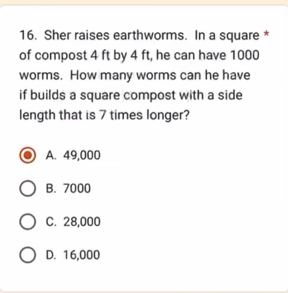 16. Sher raises earthworms. In a square *
of compost 4 ft by 4 ft, he can have 1000
worms. How many worms can he have
if builds a square compost with a side
length that is 7 times longer?
A. 49,000
O B. 7000
O C. 28,000
O D. 16,000