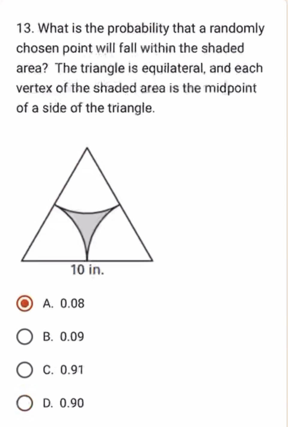 13. What is the probability that a randomly
chosen point will fall within the shaded
area? The triangle is equilateral, and each
vertex of the shaded area is the midpoint
of a side of the triangle.
10 in.
A. 0.08
OB. 0.09
O C. 0.91
O D. 0.90