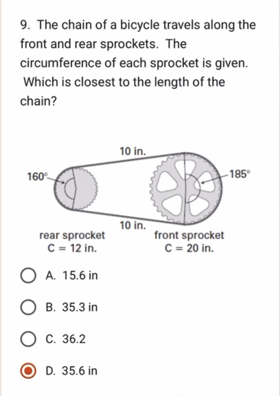 9. The chain of a bicycle travels along the
front and rear sprockets. The
circumference of each sprocket is given.
Which is closest to the length of the
chain?
160°
rear sprocket
C = 12 in.
A. 15.6 in
B. 35.3 in
O C. 36.2
D. 35.6 in
10 in.
10 in.
front sprocket
C = 20 in.
-185°