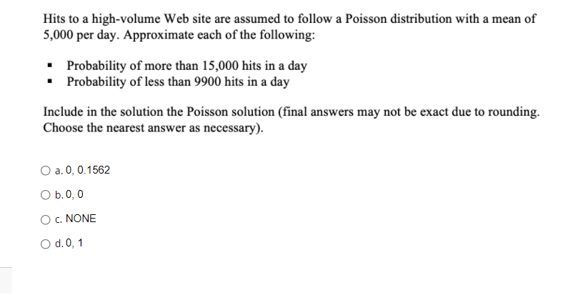 Hits to a high-volume Web site are assumed to follow a Poisson distribution with a mean of
5,000 per day. Approximate each of the following:
• Probability of more than 15,000 hits in a day
• Probability of less than 9900 hits in a day
Include in the solution the Poisson solution (final answers may not be exact due to rounding.
Choose the nearest answer as necessary).
O a. 0, 0.1562
O b.0, 0
Oc. NONE
O d.0, 1
