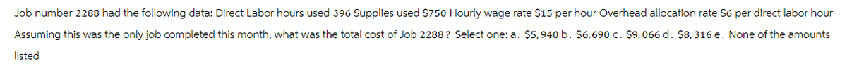 Job number 2288 had the following data: Direct Labor hours used 396 Supplies used $750 Hourly wage rate $15 per hour Overhead allocation rate $6 per direct labor hour
Assuming this was the only job completed this month, what was the total cost of Job 2288? Select one: a. $5,940 b. $6,690 c. $9,066 d. $8,316 e. None of the amounts
listed