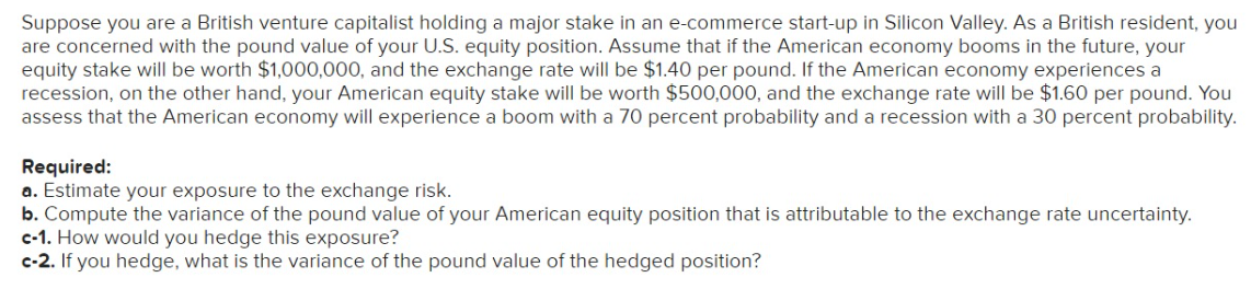 Suppose you are a British venture capitalist holding a major stake in an e-commerce start-up in Silicon Valley. As a British resident, you
are concerned with the pound value of your U.S. equity position. Assume that if the American economy booms in the future, your
equity stake will be worth $1,000,000, and the exchange rate will be $1.40 per pound. If the American economy experiences a
recession, on the other hand, your American equity stake will be worth $500,000, and the exchange rate will be $1.60 per pound. You
assess that the American economy will experience a boom with a 70 percent probability and a recession with a 30 percent probability.
Required:
a. Estimate your exposure to the exchange risk.
b. Compute the variance of the pound value of your American equity position that is attributable to the exchange rate uncertainty.
c-1. How would you hedge this exposure?
c-2. If you hedge, what is the variance of the pound value of the hedged position?