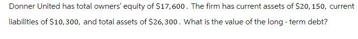 Donner United has total owners' equity of $17,600. The firm has current assets of $20, 150, current
liabilities of $10,300, and total assets of $26,300. What is the value of the long-term debt?