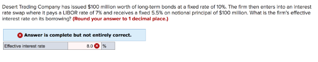 Desert Trading Company has issued $100 million worth of long-term bonds at a fixed rate of 10%. The firm then enters into an interest
rate swap where it pays a LIBOR rate of 7% and receives a fixed 5.5% on notional principal of $100 million. What is the firm's effective
interest rate on its borrowing? (Round your answer to 1 decimal place.)
Answer is complete but not entirely correct.
8.0
Effective interest rate