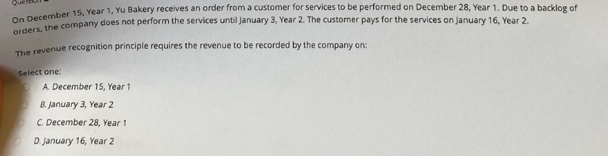 On December 15, Year 1, Yu Bakery receives an order from a customer for services to be performed on December 28, Year 1. Due to a backlog of
orders, the company does not perform the services until January 3, Year 2. The customer pays for the services on January 16, Year 2.
The revenue recognition principle requires the revenue to be recorded by the company on:
Select one:
A. December 15, Year 1
B. January 3, Year 2
C. December 28, Year 1
D. January 16, Year 2