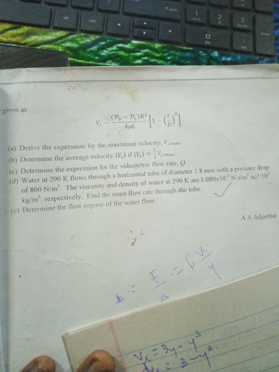 t shift
alt
end
3
ctri
Dy dn
enter
10
given as
(Po- P)R2
4µL
V, =
(a) Derive the expression for the maximum velocity, Vamax
%3D
(b) Determine the average velocity (V) if (V) =V,max
(c) Determine the expression for the volumetric flow rate, Q.
(d) Water at 290 K flows through a horizontal tube of diameter 1.8 mm with a pressure drop
of 800 N/m'. The viscosity and density of water at 290 K are 1.080x10 N s/m and 10
kg/m', respectively. Find the mass flow rate through the tube.
(e) Determine the flow regime of the water flow.
AA Adjaottor
