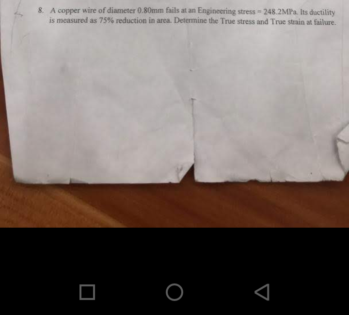 8. A copper wire of diameter 0.80mm fails at an Engineering stress = 248.2MPA. Its ductility
is measured as 75% reduction in area. Determine the True stress and True strain at failure.
