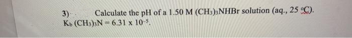 Calculate the pH of a 1.50 M (CH3)3NHBR solution (aq., 25 °C).
3).
Kb (CH3)3N = 6.31 x 10-5.
