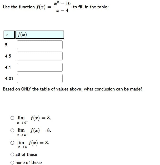 Use the function f(x)
f(x)
16
to fill in the table:
4
4.5
4.1
4.01
Based on ONLY the table of values above, what conclusion can be made?
O lim f(x) = 8.
I→ 4-
O lim f(x) = 8.
I→4+
O lim f(x) = 8.
x →4
all of these
none of these
8
01
5
x²
x
=
-