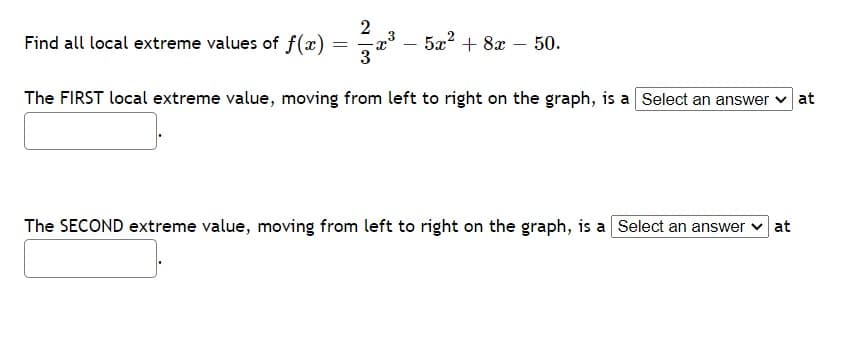 2
Find all local extreme values of f(x)
a -
5x2 + 8x – 50.
The FIRST local extreme value, moving from left to right on the graph, is a Select an answer v at
The SECOND extreme value, moving from left to right on the graph, is a Select an answer v at
