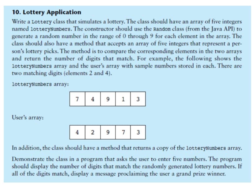 10. Lottery Application
Write a Lottery class that simulates a lottery. The class should have an array of five integers
named lotteryNumbers. The constructor should use the Random class (from the Java API) to
generate a random number in the range of 0 through 9 for each element in the array. The
class should also have a method that accepts an array of five integers that represent a per-
son's lottery picks. The method is to compare the corresponding elements in the two arrays
and return the number of digits that match. For example, the following shows the
lotteryNumbers array and the user's array with sample numbers stored in each. There are
two matching digits (elements 2 and 4).
lotteryNumbers array:
User's array:
7 4
4
9
2 9
1
7
3
لا
3
In addition, the class should have a method that returns a copy of the lotteryNumbers array.
Demonstrate the class in a program that asks the user to enter five numbers. The program
should display the number of digits that match the randomly generated lottery numbers. If
all of the digits match, display a message proclaiming the user a grand prize winner.